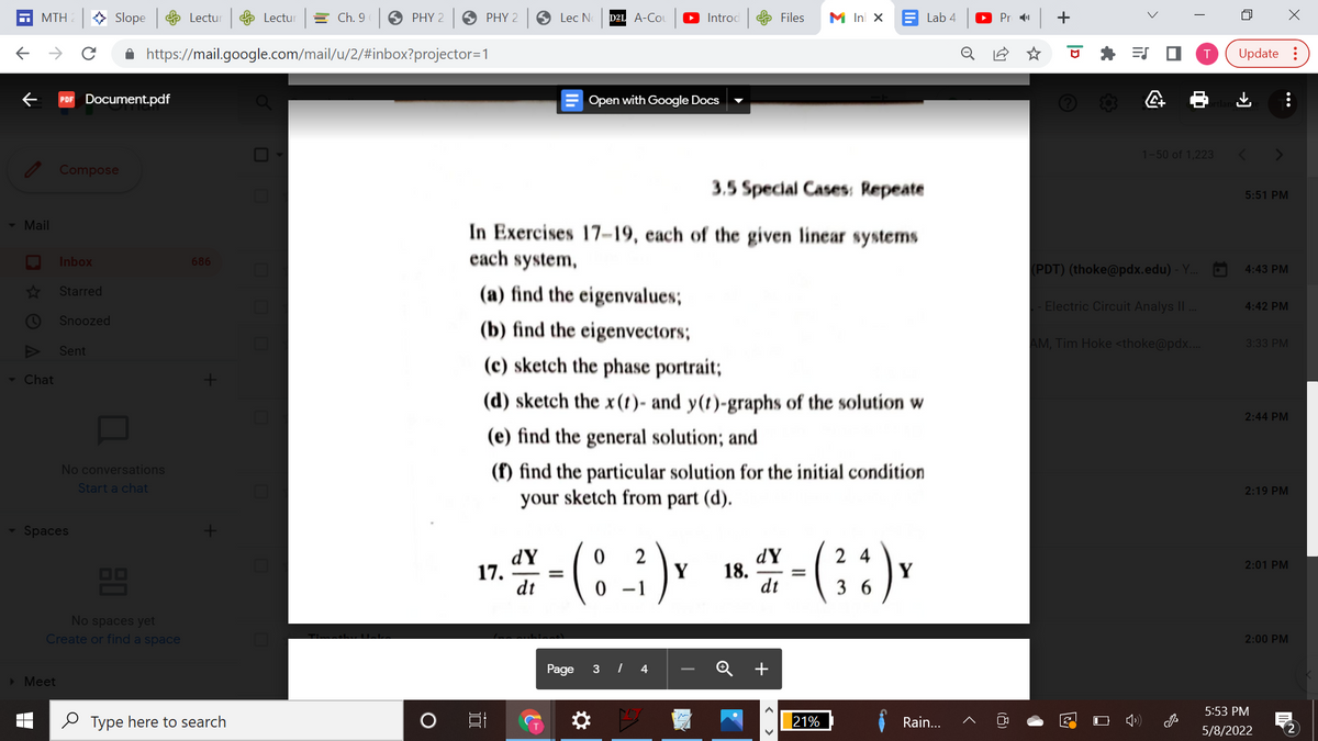 MTH
> Slope Lectur
e Lectur
= Ch. 9
O PHY 2
6 PHY 2
S Lec N
D2L A-Co
O Introd
e Files
M Inl x E Lab 4
Pr 11
A https://mail.google.com/mail/u/2/#inbox?projector=1
Update :
PDF Document.pdf
Open with Google Docs
1-50 of 1,223
Compose
3.5 Special Cases: Repeate
5:51 PM
- Mail
In Exercises 17-19, each of the given linear systems
each system,
Inbox
686
(PDT) (thoke@pdx.edu) - Y.
4:43 PM
Starred
(a) find the eigenvalues;
|- Electric Circuit Analys II.
4:42 PM
Snoozed
(b) find the eigenvectors;
AM, Tim Hoke <thoke@pdx..
3:33 PM
Sent
(c) sketch the phase portrait;
- Chat
(d) sketch the x(t)- and y(t)-graphs of the solution w
2:44 PM
(e) find the general solution; and
(f) find the particular solution for the initial condition
your sketch from part (d).
No conversations
Start a chat
2:19 PM
Spaces
dY
17.
dt
2
Y
0 1
dY
18.
dt
2 4
Y
3 6
2:01 PM
OO
=
No spaces yet
Create or find a space
2:00 PM
Page 3 I 4
+
> Meet
5:53 PM
2 Type here to search
21%
Rain...
2
5/8/2022
...
+
(8)
< >
