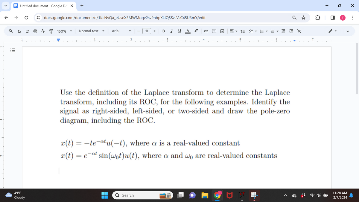 V
↑
|||
↑
Untitled document- Google Do X +
ด
49°F
Cloudy
U
docs.google.com/document/d/1KcNvQa_eUseX3MWMoqv2sv9hbpXkIQ5SvsVsC45U3mY/edit
A
150%
Normal text
Arial
11 + B I U A
3
Q Search
C
4
5
= =… EYEVO EX
Use the definition of the Laplace transform to determine the Laplace
transform, including its ROC, for the following examples. Identify the
signal as right-sided, left-sided, or two-sided and draw the pole-zero
diagram, including the ROC.
x(t) = -te-atu(-t), where a is a real-valued constant
x(t)= e-at sin(wot)u(t), where a and wo are real-valued constants
|
7
T
0
T
11:28 AM
2/7/2024
X