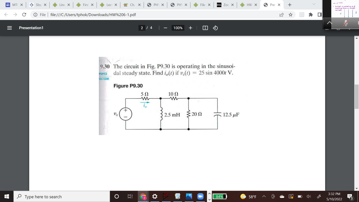 - JTE
A MTI X
O Slop x Line x Firsi x Leci x = Ch. x O
PHY X
O PHY X
File X
D2L Zoc X
HW X
Pre X
L Gurrent is caUsed by an E
eKerting ferce an chege
Carriers
O File | file:///C:/Users/tphok/Downloads/HW%206-1.pdf
Presentation1
2 / 4
100%
+
-
9.30 The circuit in Fig. P9.30 is operating in the sinusoi-
dal steady state. Find i,(t) if v,(t) = 25 sin 4000t V.
PSPICE
ULTISIM
Figure P9.30
50
10 Ω
Vs
2.5 mH
200
12.5 µF
3:32 PM
2 Type here to search
84%
58°F
5/10/2022
+
(8)
< >
II
