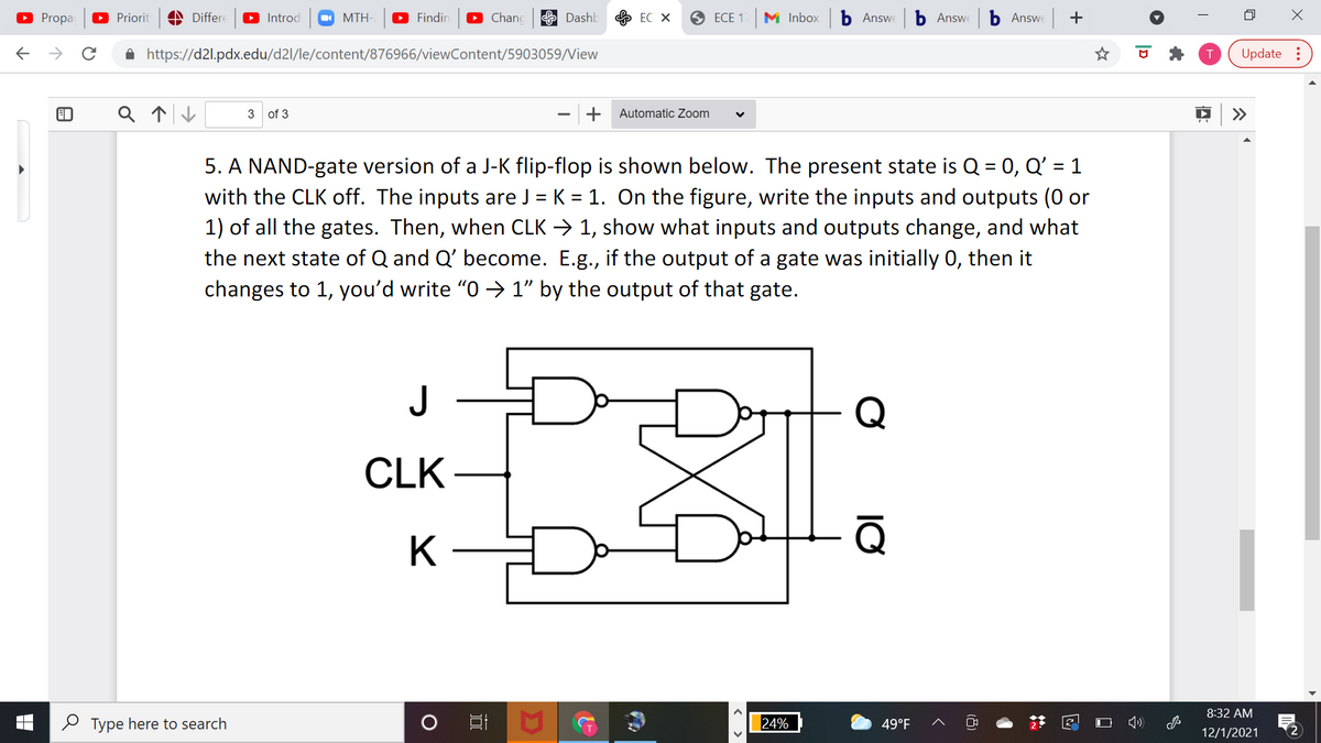 O Propa
O Priorit
A Differe
O Introd
O MTH-
O Findir
Chanc
E Dashb
ЕС Х
O ECE 1
M Inbox
Б Answ
b Answe
b Answe +
->
A https://d2l.pdx.edu/d2l/le/content/876966/viewContent/5903059/View
Update :
3 of 3
+
Automatic Zoom
>>
5. A NAND-gate version of a J-K flip-flop is shown below. The present state is Q = 0, Q' = 1
with the CLK off. The inputs are J = K = 1. On the figure, write the inputs and outputs (0 or
1) of all the gates. Then, when CLK → 1, show what inputs and outputs change, and what
the next state of Q and Q' become. E.g., if the output of a gate was initially 0, then it
changes to 1, you'd write "O → 1" by the output of that gate.
%3D
J
Q
CLK
Q
K
8:32 AM
O Type here to search
24%
49°F
12/1/2021
2
|D
