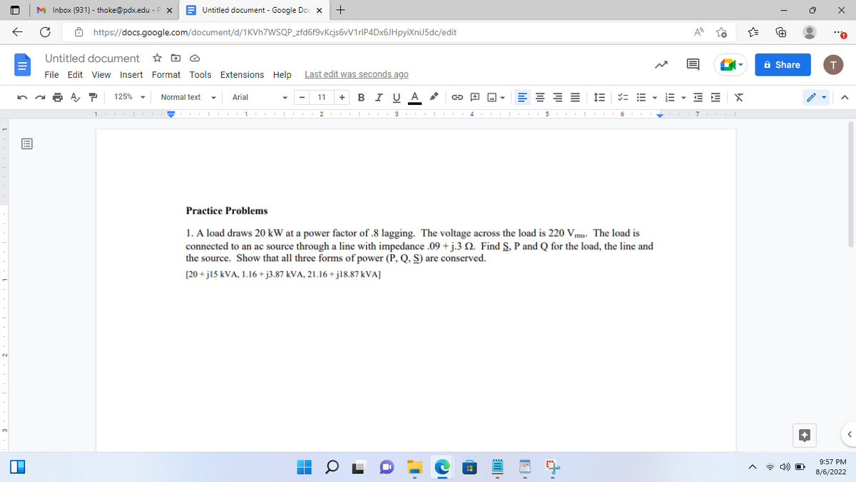 E
D
Untitled document - Google Doc X
https://docs.google.com/document/d/1KVh7WSQP_zfd6f9vKcjs6vV1rlP4Dx6JHpyiXniJ5dc/edit
MInbox (931) - thoke@pdx.edu-P X
Untitled document
File Edit View Insert Format Tools Extensions Help Last edit was seconds ago
P 125%
Normal text
+
Arial
≡≡≡
1000 11001 CO 23CO1000 415COLO6
11 + B I U A
■
+
E = = • E · E E
Practice Problems
1. A load draws 20 kW t a power factor of .8 lagging. The voltage across the load is 220 Vms. The load is
connected to an ac source through a line with impedance .09+j.3 . Find S, P and Q for the load, the line and
the source. Show that all three forms of power (P, Q, S) are conserved.
[20+j15 kVA, 1.16+j3.87 kVA, 21.16+j18.87 kVA]
m
741
X
7 T
{"
re
Share
4) O
●●
T
9:57 PM
8/6/2022