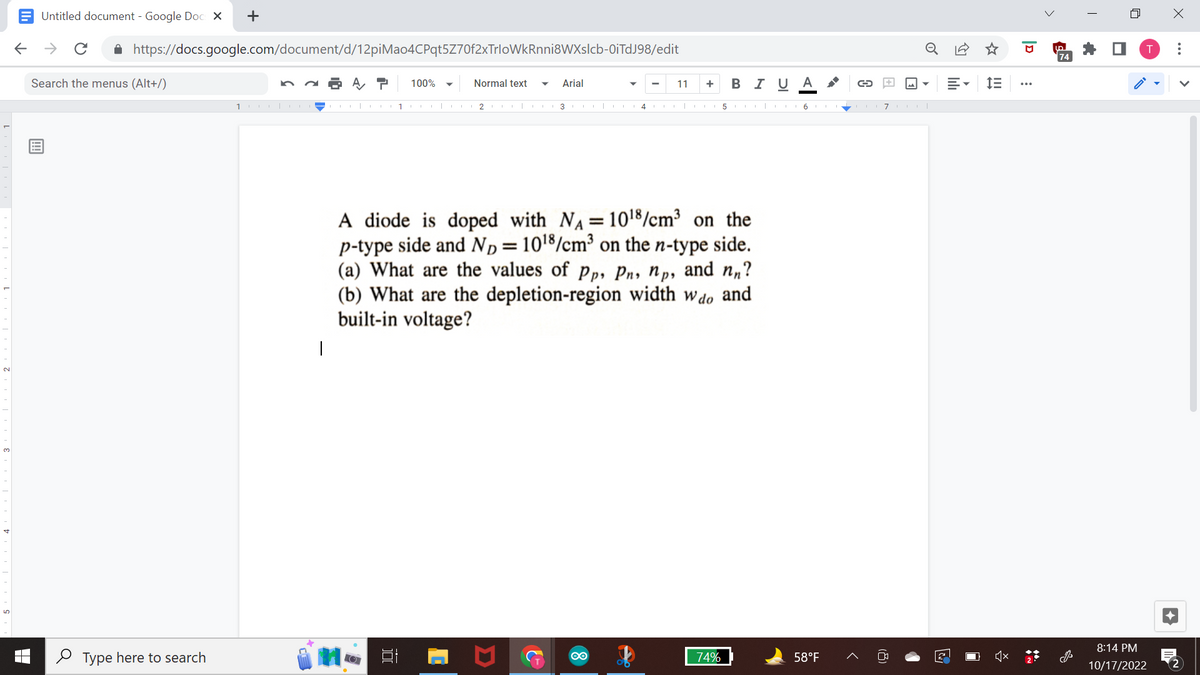 Untitled document - Google Docs X
← → с
https://docs.google.com/document/d/12piMao4CPqt5Z70f2xTrloWkRnni8WXslcb-0iTdJ98/edit
Search the menus (Alt+/)
+
Type here to search
10.
I
AT 100%
1
O
Normal text
2 COL|
Arial
3|
4
11
+ B I U A
A diode is doped with NA= 101¹8/cm³ on the
p-type side and ND = 10¹8/cm³ on the n-type side.
(a) What are the values of Pp, Pn, np, and nn?
(b) What are the depletion-region width wdo and
built-in voltage?
74%
→
567|
58°F
M
2
IE
...
لما
74
n
8:14 PM
10/17/2022
X
:
2