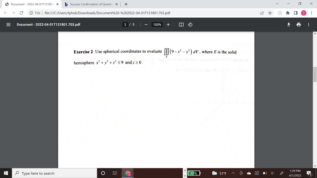 Document - 2022-04-01T131801. X
b Success Confirmation of Question X
+
->
O File | file:///C:/Users/tphok/Downloads/Document%20-%202022-04-01T131801.703.pdf
Document - 2022-04-01T131801.703.pdf
2 / 5
100%
+
Exercise 2 Use spherical coordinates to evaluate f[[(9-x - y' ) dV , where E is the solid
hemisphere x' + y² + z' s9 and z 2 0.
bee
1:29 PM
O Type here to search
49%
51°F
4/1/2022
..
(8)
II
