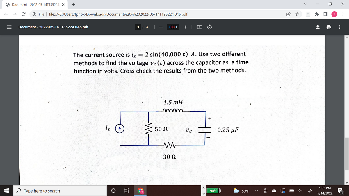 O Document - 2022-05-14T135224. X
->
O File | file:///C:/Users/tphok/Downloads/Document%20-%202022-05-14T135224.045.pdf
Document - 2022-05-14T135224.045.pdf
3 / 3
100%
+
The current source is i, = 2 sin(40,000 t) A. Use two different
methods to find the voltage vc(t) across the capacitor as a time
function in volts. Cross check the results from the two methods.
1.5 mH
+
is
50 N
0.25 µF
30 N
1:53 PM
2 Type here to search
90%
59°F
5/14/2022
..
(8)
II
