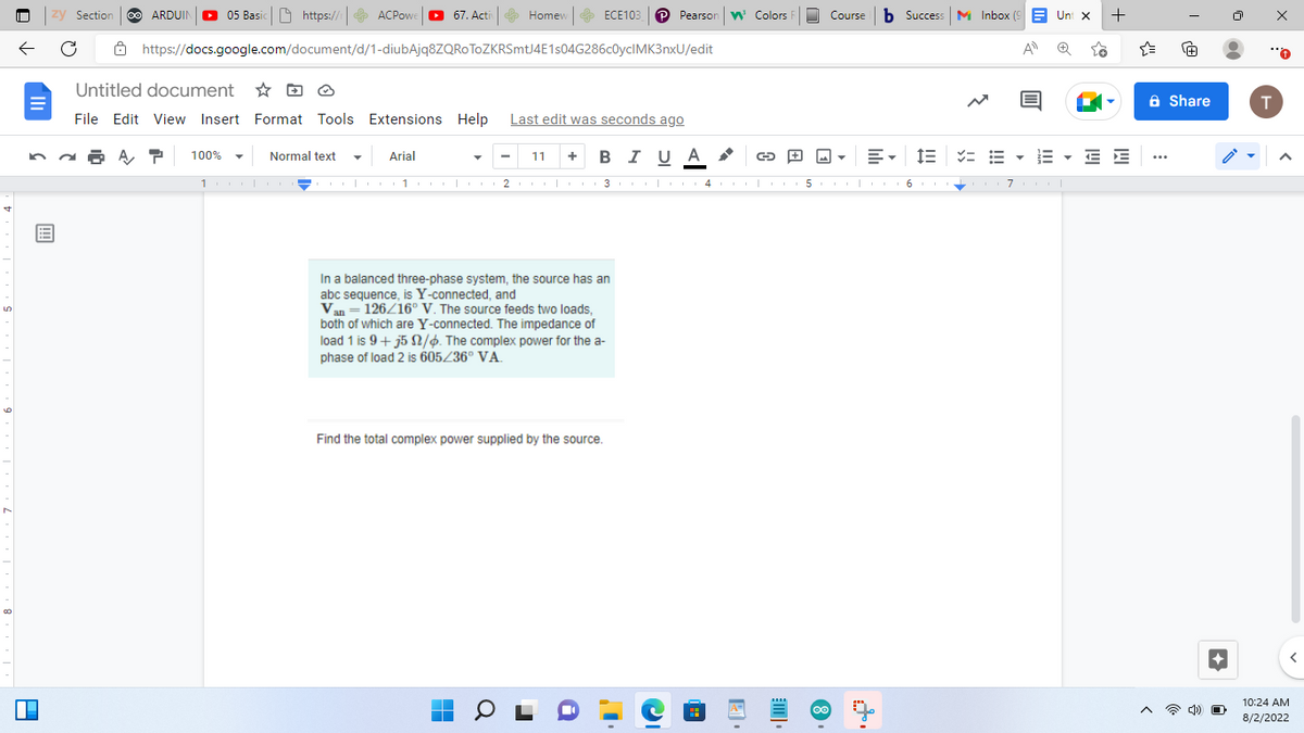 पं
LO
00
zy Section
← C
A
ARDUIN 05 Basic https://
P 100%
ACPowe
Normal text
https://docs.google.com/document/d/1-diubAjq8ZQROTOZKRSmtJ4E1s04G286c0yclMK3nxU/edit
100010 I
67. Activ
Untitled document
File Edit View Insert Format Tools Extensions Help Last edit was seconds ago
Arial
Homew
ECE103 P Pearson Colors R
11 + BIUA
a
In a balanced three-phase system, the source has an
abc sequence, is Y-connected, and
Van = 126/16° V. The source feeds two loads,
both of which are Y-connected. The impedance of
load 1 is 9 + j5 2/6. The complex power for the a-
phase of load 2 is 605/36° VA.
Find the total complex power supplied by the source.
|01|2| 1 3 4 5
O
1 1
G
C
Course b Success Inbox (9 Unt x
A
Y
8
E▾ 13 = EEEEE
6
+
71
à Share
...
4) O
T
A
10:24 AM
8/2/2022