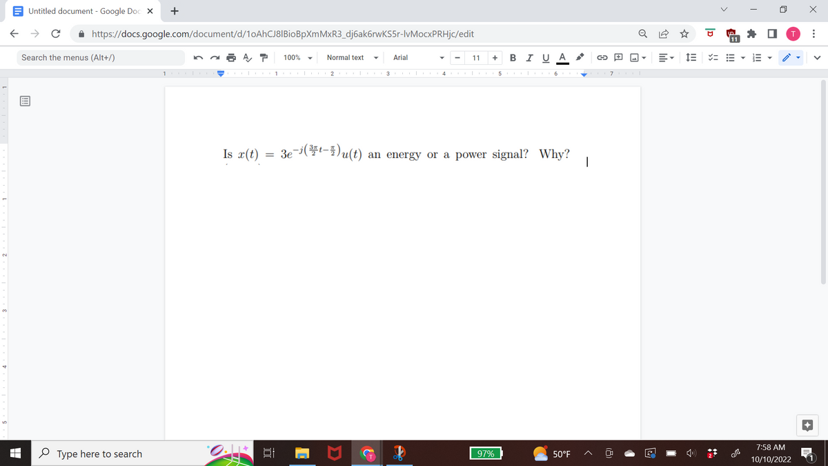 Untitled document - Google Docs X
← → с
https://docs.google.com/document/d/10AhCJ8|BioBpXmMxR3_dj6ak6rwKS5r-lvMocxPRHjc/edit
Search the menus (Alt+/)
+
Type here to search
10.
7 100%
Is x(t)
0.1*
=
1
Normal text
2 COL| L
3
Arial
4
✔
11
+BIU A
3e-(-)u(t) an energy or a power signal? Why?
97%
56EEEEE7|
→
50°F
E-
im
D
لما
11
=====
T
!!!
n
7:58 AM
10/10/2022
X
: