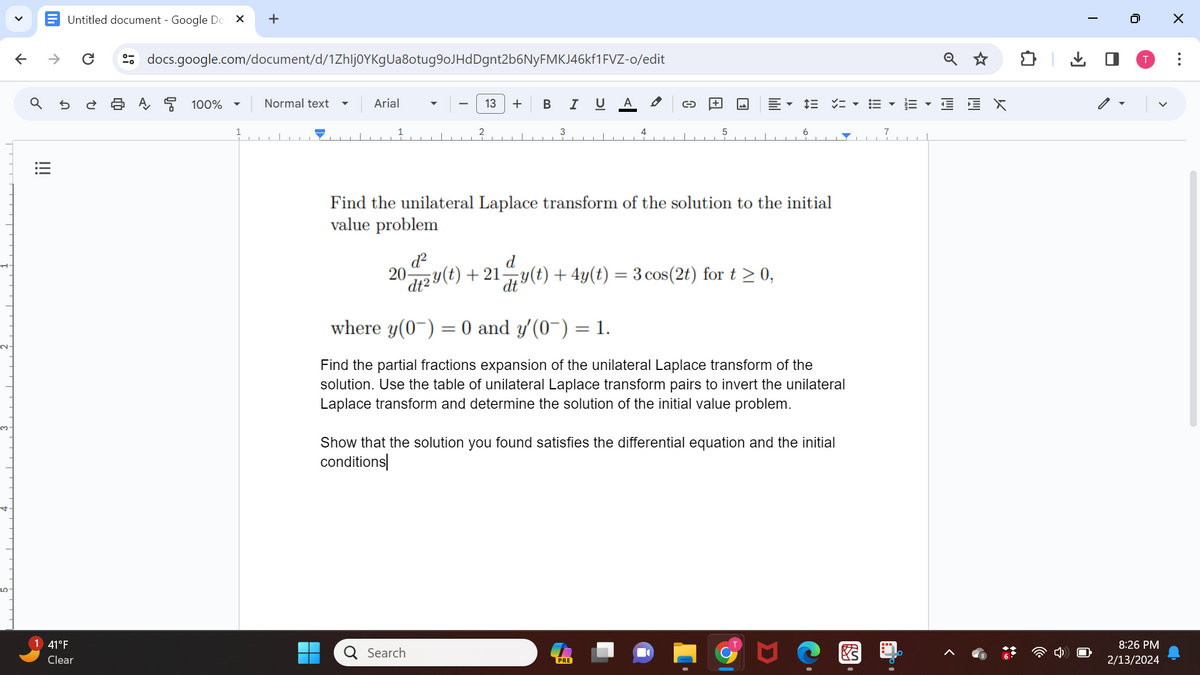 V
2-
↑
♂
|||
↑
Untitled document - Google Do X
U
41°F
Clear
U
docs.google.com/document/d/1Zhlj0YKgUa8otug9oJHdDgnt2b6NyFMKJ46kf1FVZ-o/edit
A 100%
+
▼
Normal text
Arial
13 + B I U A
20-
3
Find the unilateral Laplace transform of the solution to the initial
value problem
d²
d
dt2y(t) + 21 y(t) + 4y(t) = 3 cos (2t) for t≥ 0,
4
Q Search
DE ▾E▾ E EX
where y(0) = 0 and y'(0¯) = 1.
Find the partial fractions expansion of the unilateral Laplace transform of the
solution. Use the table of unilateral Laplace transform pairs to invert the unilateral
Laplace transform and determine the solution of the initial value problem.
Show that the solution you found satisfies the differential equation and the initial
conditions
PRE
烤
↓
0
T
8:26 PM
2/13/2024
X