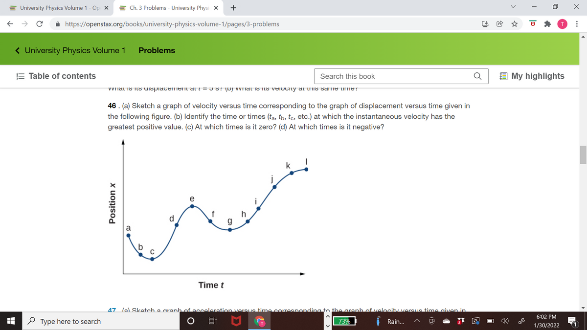 E University Physics Volume 1 - Op X
E Ch. 3 Problems - University Physi X
+
A https://openstax.org/books/university-physics-volume-1/pages/3-problems
( University Physics Volume 1
Problems
E Table of contents
Search this book
My highlights
VVnat is itS UISpiacement at i = I S? (D) VVnat is itS velocity al lMis same time?
46 . (a) Sketch a graph of velocity versus time corresponding to the graph of displacement versus time given in
the following figure. (b) Identify the time or times (ta, tb, tc, etc.) at which the instantaneous velocity has the
greatest positive value. (c) At which times is it zero? (d) At which times is it negative?
e
d.
g
Time t
47 (a) Sketch a aranh of acceleration versus time corresponcding to the aranh of velocity verSus time aiven in
6:02 PM
O Type here to search
73%
Rain...
1/30/2022
>
(8)
Position x
