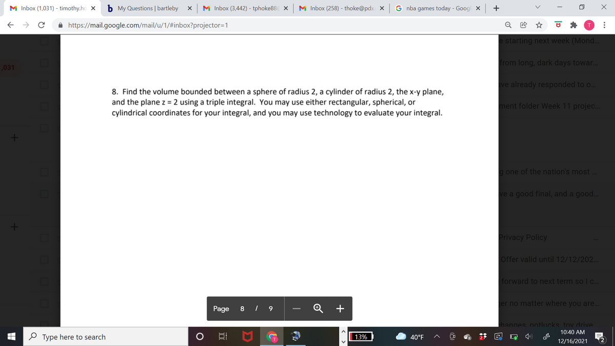 M Inbox (1,031) - timothy.ho X
b My Questions | bartleby
M Inbox (3,442) - tphoke88 x
M Inbox (258) - thoke@pdx. X
G nba games today - Googl x +
A https://mail.google.com/mail/u/1/#inbox?projector=1
e starting next week (Mond..
from long, dark days towar..
,031
ve already responded to o...
8. Find the volume bounded between a sphere of radius 2, a cylinder of radius 2, the x-y plane,
and the plane z = 2 using a triple integral. You may use either rectangular, spherical, or
cylindrical coordinates for your integral, and you may use technology to evaluate your integral.
ment folder Week 11 projec...
g one of the nation's most ..
ve a good final, and a good..
Privacy Policy
Offer valid until 12/12/202.
forward to next term so I c...
er no matter where you are...
Page
8 | 9
Q +
hanges potlucks tov drive.
10:40 AM
2 Type here to search
13%
40°F
2
12/16/2021
