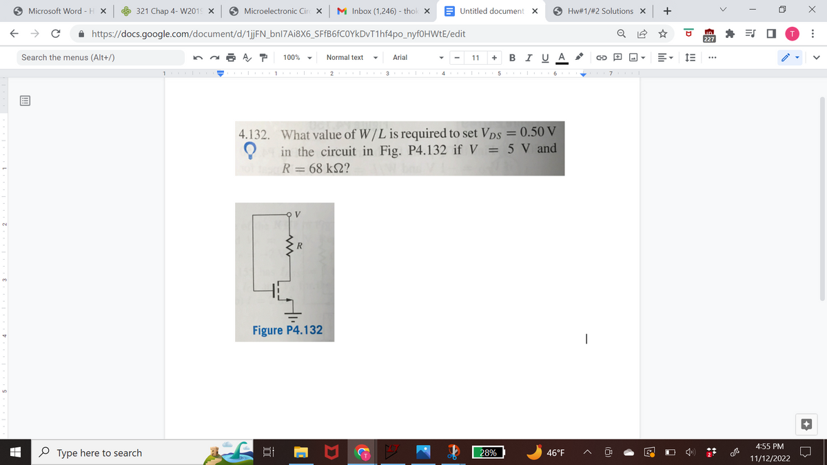 ←
Microsoft Word - H X
→ C ✰
Search the menus (Alt+/)
321 Chap 4-W2019 X
Type here to search
Microelectronic Circ X M Inbox (1,246) - thok X
https://docs.google.com/document/d/1jjFN_bnl7Ai8X6_SFfB6fC0YkDvT1hf4po_nyf0HWtE/edit
A T 100%
1-II
1
V
R
Normal text ▼ Arial
Figure P4.132
Untitled document X
4.132. What value of W/L is required to set Vps = 0.50 V
in the circuit in Fig. P4.132 if V = 5 V and
R = 68 km2?
?
A
11 + B I UA G
2 | 13|CA 4 CO 51617|
Hw#1/#2 Solutions X
28%
46°F
1
3
+
D
im
ID
227
<
**
=S ■
n
4:55 PM
11/12/2022
X
: