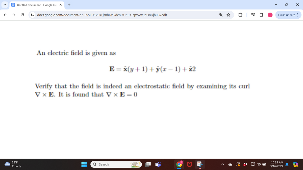 ✓
↑
→
+
docs.google.com/document/d/1FS5FFcLvPKLjsnbDz0de817GtLJs1spWAX0p08DjhuQ/edit
Untitled document - Google Do
IT
☑
☑
0
☐
An electric field is given as
E = x(y+1) +ŷ(x − 1) +22
Verify that the field is indeed an electrostatic field by examining its curl
VxE. It is found that VxE=0
Cloudy
Search
29°F
Σ
|
0
☑
Finish update:
10:19 AM
3/16/2024
PRE