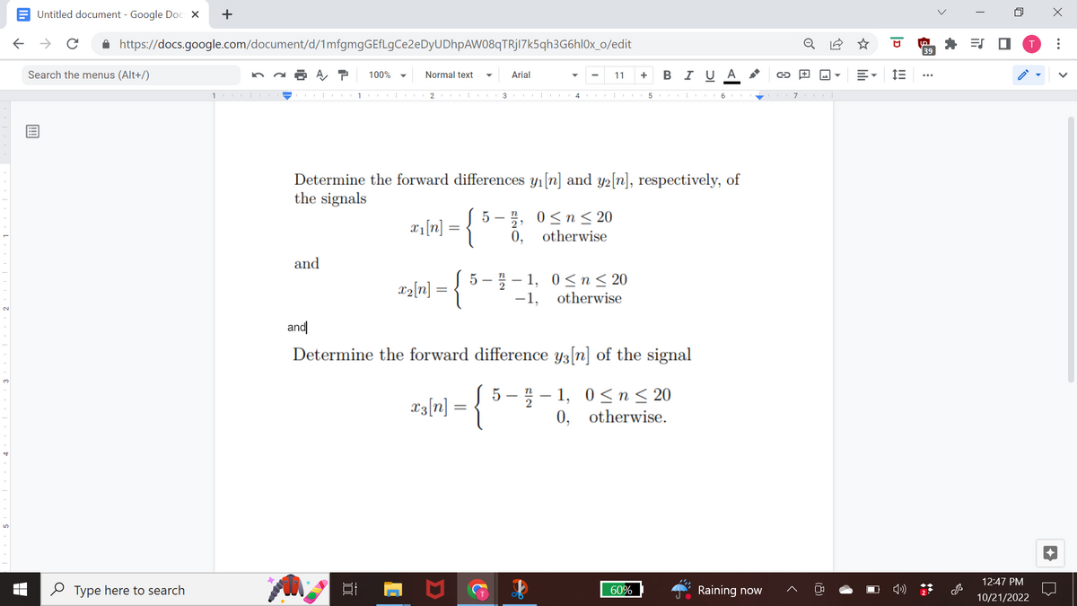 Untitled document - Google Docs X +
← → с
https://docs.google.com/document/d/1mfgmgGEfLgCe2eDyUDhpAW08qTRjI7k5qh3G6h10x_o/edit
A P 100%
Search the menus (Alt+/)
Type here to search
100|-|
and
1
and
Normal text
Arial
2 I 13II 4 |
Determine the forward differences y₁ [n] and y2[n], respectively, of
the signals
x₁ [n]
x^₂ [n] = {
n
5-2, 0≤n≤ 20
0,
otherwise
11 + BIUA
5-2-1,
-1,
✔
0≤ n ≤ 20
otherwise
Determine the forward difference y3[n] of the signal
x3[n] = {
5-2-1, 0≤ n ≤ 20
0, otherwise.
60%
510610710
→
Raining now
0
E
D
im
39
>
=S ■
n
12:47 PM
10/21/2022
X
: