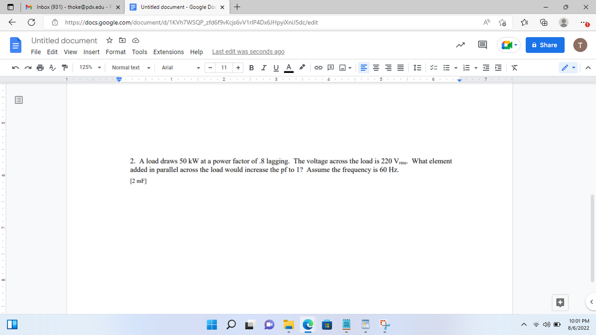 13
P
Untitled document - Google Doc X
https://docs.google.com/document/d/1KVh7WSQP_zfd6f9vKcjs6vV1rlP4Dx6JHpyiXniJ5dc/edit
MInbox (931) - thoke@pdx.edu-P X
Untitled document
File Edit View Insert Format Tools Extensions Help Last edit was seconds ago
125%
Normal text
Arial
101 10101
+
■
11 + B I U A
G
m
≡≡ IEEEEE X
2. A load draws 50 kW at a power factor of .8 lagging. The voltage across the load is 220 Vrms. What element
added in parallel across the load would increase the pf to 1? Assume the frequency is 60 Hz.
[2 mF]
741
23CO1000 4 5COLO067 COL
{"
A
Share
4) O
●●
T
10:01 PM
8/6/2022