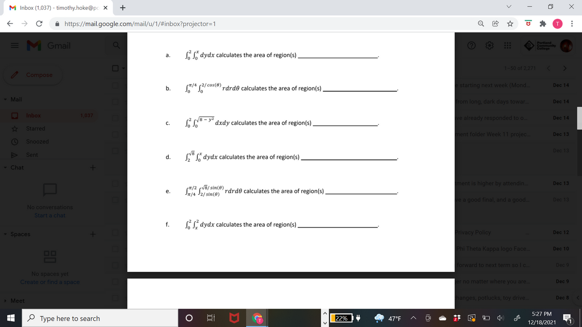 M Inbox (1,037) - timothy.hoke@pc X
A https://mail.google.com/mail/u/1/#inbox?projector=1
= M Gmail
Portland
Community
College
SSi dydx calculates the area of region(s)
a.
1-50 of 2,271
Compose
S/4 s2/ coste) rdrd® calculates the area of region(s)
e starting next week (Mond...
Dec 14
b.
- Mail
from long, dark days towar..
Dec 14
Inbox
1,037
/8 – y²
ve already responded to o..
Dec 14
C.
dxdy calculates the area of region(s)
Starred
ment folder Week 11 projec.
Dec 13
Snoozed
Dec 13
Sent
d.
N°L dydx calculates the area of region(s)
- Chat
ment is higher by attendin.
Dec 13
T/2 cV8/ sin(0)
In/4 J2/sin(0)
S Se rdrdð calculates the area of region(s).
е.
ve a good final, and a good..
Dec 13
No conversations
Start a chat
f.
LSí dydx calculates the area of region(s)
Spaces
Privacy Policy
Dec 12
Phi Theta Kappa logo Face.
Dec 10
OO
forward to next term so I c...
Dec 9
No spaces yet
Create or find a space
ger no matter where you are..
Dec 9
> Meet
hanges, potlucks, toy drive..
Dec 8
5:27 PM
O Type here to search
22%
47°F
12/18/2021
..
|D
+
