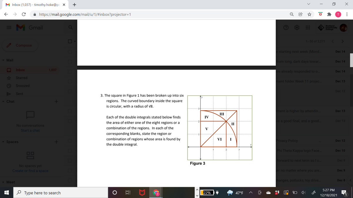 M Inbox (1,037) - timothy.hoke@pc X
A https://mail.google.com/mail/u/1/#inbox?projector=1
= M Gmail
Portland
Community
College
1-50 of 2,271
Compose
e starting next week (Mond..
Dec 14
- Mail
from long, dark days towar..
Dec 14
Inbox
1,037
ave already responded to o.
Dec 14
Starred
ment folder Week 11 projec..
Dec 13
Snoozed
Dec 13
Sent
3. The square in Figure 1 has been broken up into six
regions. The curved boundary inside the square
is circular, with a radius of v8.
- Chat
ment is higher by attendin.
Dec 13
III
Each of the double integrals stated below finds
IV
the area of either one of the eight regions or a
ve a good final, and a good..
Dec 13
II
No conversations
combination of the regions. In each of the
V
Start a chat
corresponding blanks, state the region or
combination of regions whose area is found by
the double integral.
VI
I
Spaces
Privacy Policy
Dec 12
Phi Theta Kappa logo Face.
Dec 10
OO
forward to next term so l c..
Dec 9
Figure 3
No spaces yet
Create or find a space
er no matter where you are...
Dec 9
> Meet
hanges, potlucks, toy drive..
Dec 8
5:27 PM
O Type here to search
22%
47°F
12/18/2021
..
|D
+
