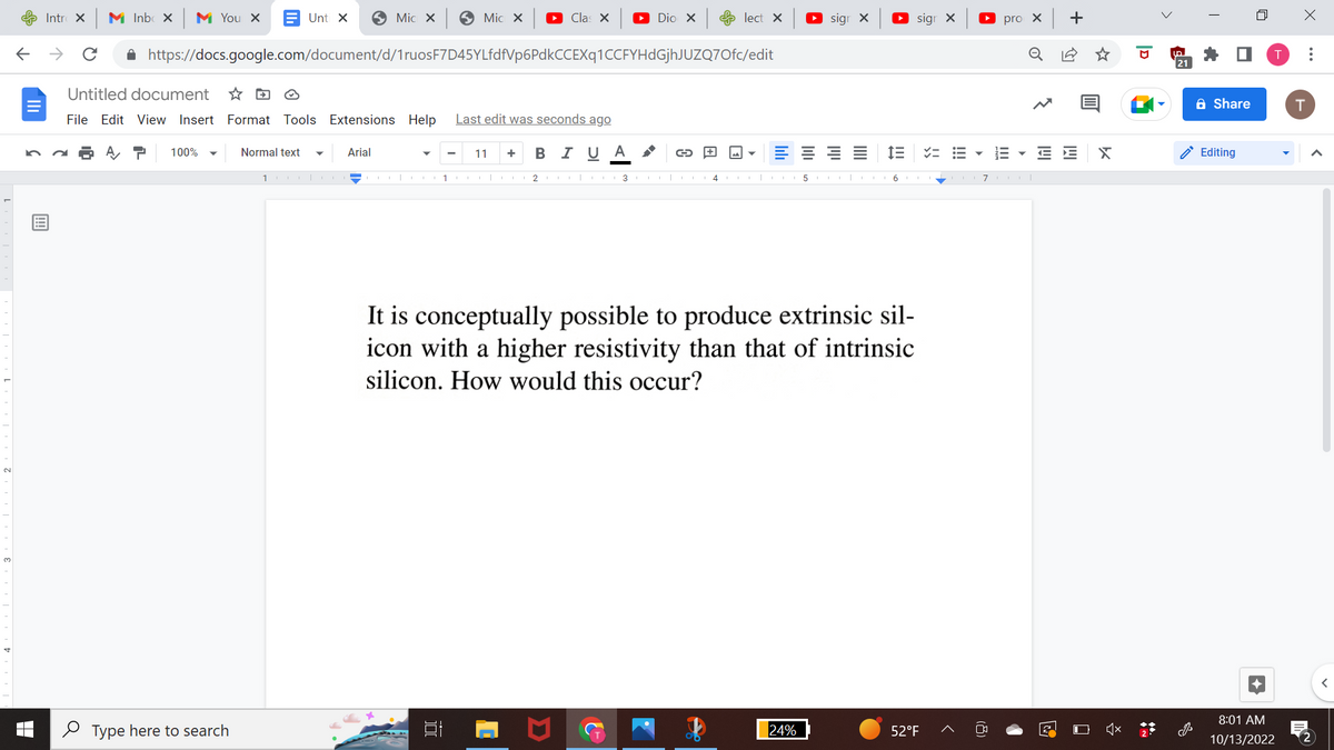 ←
Intro X M Inbox M You X
→ с
Untitled document
File Edit View Insert
100% ▼
https://docs.google.com/document/d/1ruosF7D45YLfdfVp6PdkCCEXq1CCFYHdGjhJUZQ7Ofc/edit
Type here to search
Unt x
DO
Format Tools Extensions Help
Normal text
1
Mic x
Arial
Mic x ► Clas X ▸ Dio X
1
100
Last edit was seconds ago
11 + B I U A
2 3
CO
→
lect X
M
► sign X
24%
5
IIII
► sigr X
!!!
It is conceptually possible to produce extrinsic sil-
icon with a higher resistivity than that of intrinsic
silicon. How would this occur?
6
52°F
VE ▼
pro X
III
o
7col
+
E E
23
X
UP
21
Share
Editing
8:01 AM
10/13/2022
X
T
:
2