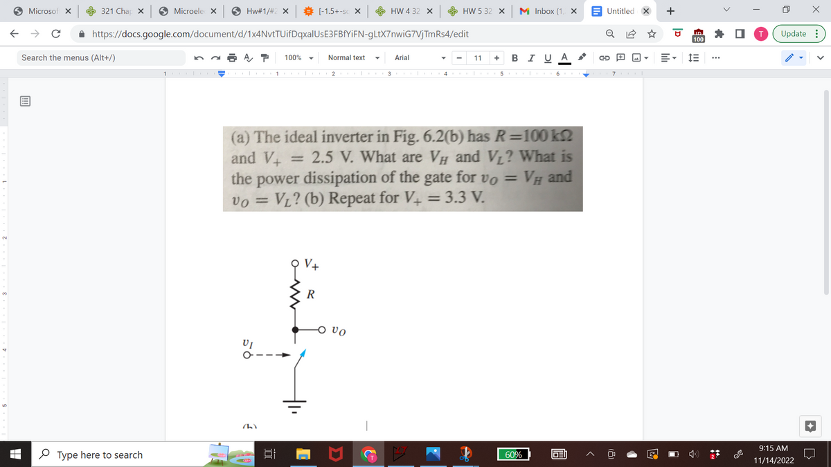 ←
Microsoft X
321 Chap X
Hw#1/#2 × ⇒ [-1.5+-SC X
https://docs.google.com/document/d/1x4NvtTUifDqxalUsE3FBfYiFN-gLtX7nwiG7VjTmRs4/edit
→ с
Search the menus (Alt+/)
Microele X
Type here to search
1000|0
A T 100%
VI
(1)
1
100
R
HW 432 X
Normal text ▼ Arial
2 |
HW 5 32 X M Inbox (1,4 ×
VO
(a) The ideal inverter in Fig. 6.2(b) has R=100 k
and V+
2.5 V. What are VH and V₁? What is
the power dissipation of the gate for vo = VH and
vo= VL? (b) Repeat for V+ = 3.3 V.
11
3|4|
+ B I U A
51617|
60%
Untitled X +
GEN
G
(8)
3
D
ID
100
= IE
i
>
T
4
X
Update:
9:15 AM
11/14/2022