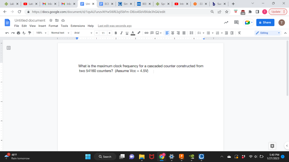 ←
Lab X
Lat X M Inbox M Inbox
48°F
Rain tomorrow
Untitled document
File Edit View Insert Format Tools Extensions Help Last edit was seconds ago
100%
https://docs.google.com/document/d/1qsALFunzvXtYw516f63zj|5bFm-D8Jo4SbV8Xde3hG4/edit
Normal text
Unti X EECE X
1
Arial
Sim X ETN IEEE X
11 + B I U Α
1CO 2CO 3
Q Search
G+
4
Spri x
اس
E
► Intro X
5
IE
6
What is the maximum clock frequency for a cascaded counter constructed from
two 54160 counters? (Assume Vcc=4.5V)
-33. X
le
2020
!!!
o
Suc x +
III
71
E E
D
X
ID
200
Share
Editing
X
Update:
5:40 PM
1/27/2023
T
<