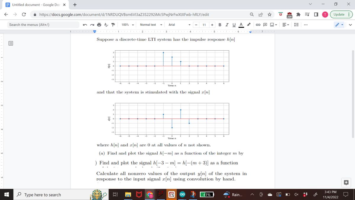 Untitled document - Google Docs X +
← → с
https://docs.google.com/document/d/1NRDUQVBsm6V13aZ3S2292iMc5PwjNrFwXtXFwb-hRLY/edit
A T 100%
Search the menus (Alt+/)
Type here to search
1|
§
1
-1
-2
Normal text ▼ Arial
Suppose a discrete-time LTI system has the impulse response h[n]
1 | 2 CO|
1
3 COL|C4
Time n
and that the system is stimulated with the signal x[n]
11 +
Time n
B I U A G
5 CO 67 |
where h[n] and x[n] are 0 at all values of n not shown.
(a) Find and plot the signal h[−m] as a function of the integer m by
) Find and plot the signal h[−3 − m] = h[−(m + 3)] as a function
Calculate all nonzero values of the output y[n] of the system in
response to the input signal x[n] using convolution by hand.
41%
Rain...
2
ID
209
E-
□
IE
i
>
=S
T
4
X
Update:
3:43 PM
11/4/2022