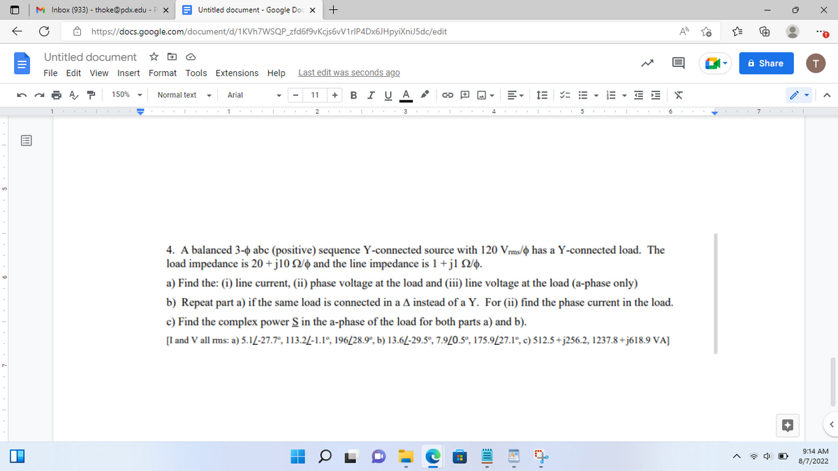 A
+
Untitled document - Google Doc X
https://docs.google.com/document/d/1KVh7WSQP_zfd6f9vKcjs6vV1rlP4Dx6JHpyiXniJ5dc/edit
M Inbox (933) - thoke@pdx.edu - P X
Untitled document
File Edit View Insert Format Tools Extensions Help Last edit was seconds ago
A T 150%
Normal text
Arial
11
11
■
+ B I U A
0
G▾ 目仨 次 E · E · E E X
2 3 4 5
4. A balanced 3-0 abc (positive) sequence Y-connected source with 120 Vrms/ has a Y-connected load. The
load impedance is 20 +j10 2/6 and the line impedance is 1+j1 22/6.
a) Find the: (i) line current, (ii)
voltage at the load and (iii) line voltage at the load (a-phase only)
b) Repeat part a) if the same load is connected in a A instead of a Y. For (ii) find the phase current in the load.
c) Find the complex power S in the a-phase of the load for both parts a) and b).
[I and V all rms: a) 5.1/-27.7°, 113.2/-1.1°, 196/28.9°, b) 13.6/-29.5°, 7.9/0.5°, 175.9/27.1°, c) 512.5+j256.2, 1237.8+j618.9 VA]
A
Share
67.
T
9:14 AM
8/7/2022