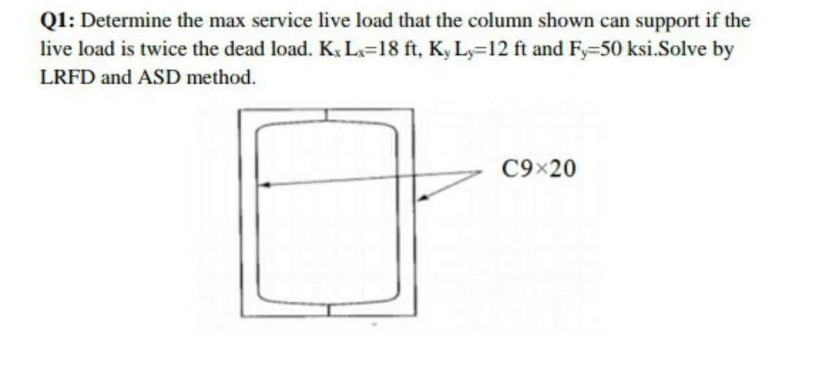 Q1: Determine the max service live load that the column shown can support if the
live load is twice the dead load. K. Lx=18 ft, Ky Ly=12 ft and F=50 ksi.Solve by
LRFD and ASD method.
C9×20
