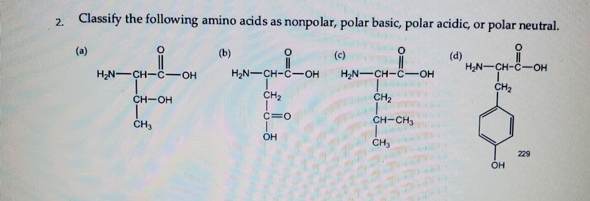 2. Classify the following amino acids as nonpolar, polar basic, polar acidic, or polar neutral.
(a)
(b)
(c)
(d)
H2N-CH-C-O
H2N CH-C OH
H2N-CH-C-OH
H,N--CH-C-OH
CH2
CH-OH
CH2
CH,
C=0
CH3
CH-CH3
OH
CH3
229
OH
