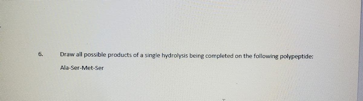 б.
Draw all possible products of a single hydrolysis being completed on the following polypeptide:
Ala-Ser-Met-Ser
