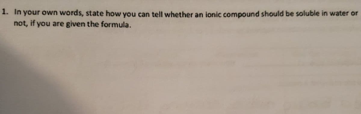 1. In your own words, state how you can tell whether an ionic compound should be soluble in water or
not, if you are given the formula.
