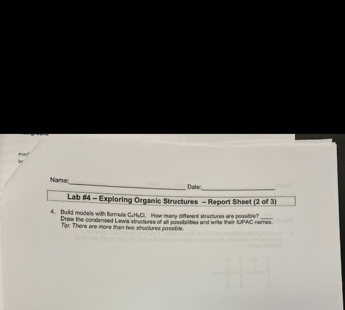 med
br
Name:
Date:
Lab #4 – Exploring Organic Structures - Report Sheet (2 of 3)
4. Build models with formula CaH,CI. How many different structures are possible?
Draw the condensed Lewis structures of all possibilities and write their IUPAC names.
Tip: There are more than two structures possible.
