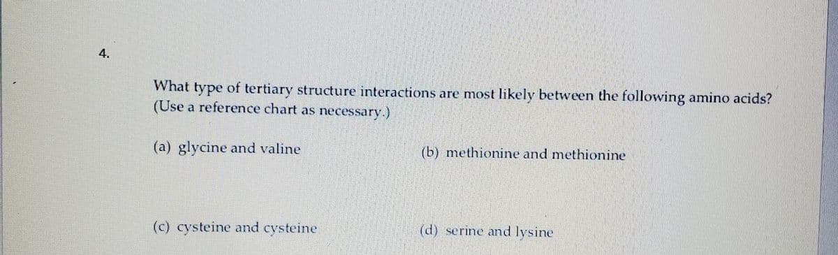 4.
What type of tertiary structure interactions are most likely between the following amino acids?
(Use a reference chart as necessary.)
(b) methionine and methionine
(a) glycine and valine
(d) serine and lysine
(c) cysteine and cysteine
