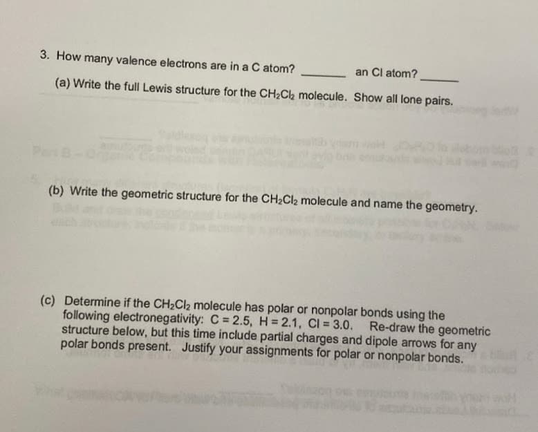 3. How many valence electrons are in a C atom?
an Cl atom?
(a) Write the full Lewis structure for the CH2C2 molecule. Show all lone pairs.
Pert
(b) Write the geometric structure for the CH2CI2 molecule and name the geometry.
(c) Determine if the CH2CI2 molecule has polar or nonpolar bonds using the
following electronegativity: C = 2.5, H = 2.1, CI = 3.0. Re-draw the geometric
structure below, but this time include partial charges and dipole arrows for any
polar bonds present. Justify your assignments for polar or nonpolar bonds.
