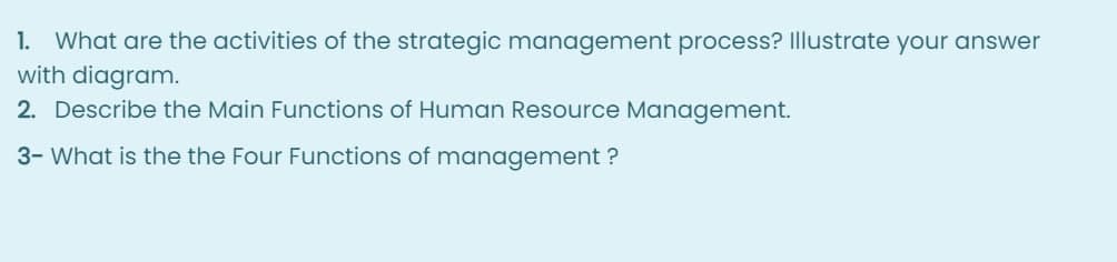 1. What are the activities of the strategic management process? Illustrate your answer
with diagram.
2. Describe the Main Functions of Human Resource Management.
3- What is the the Four Functions of management ?
