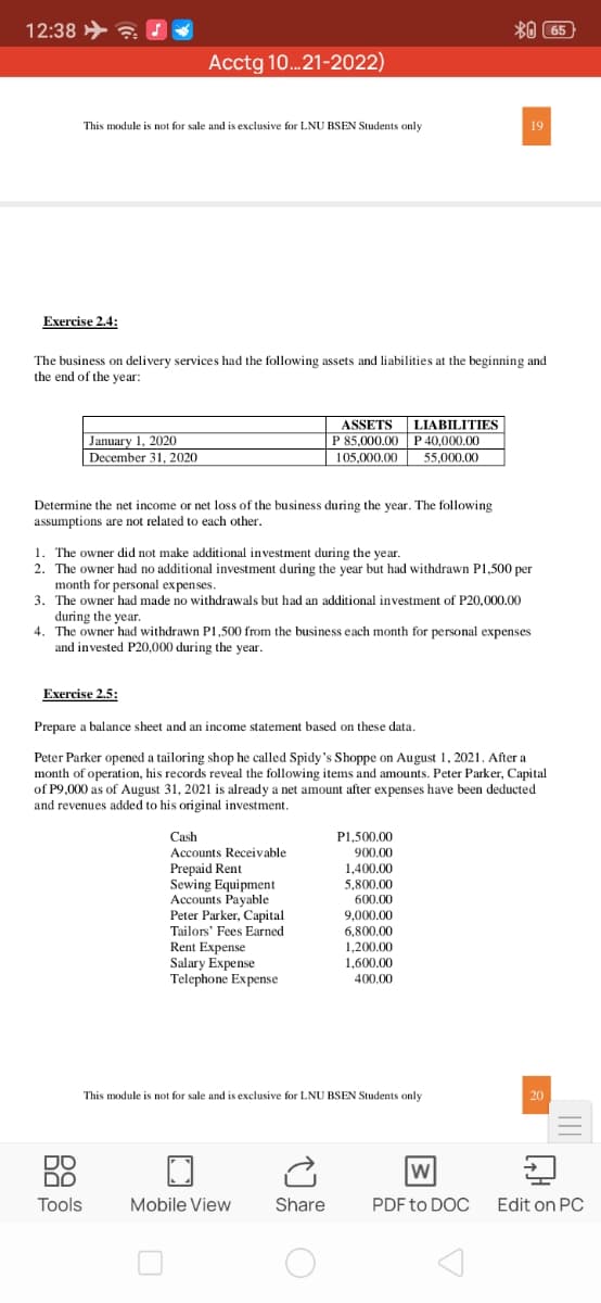 12:38 > ?
*0 65
Acctg 10.21-2022)
This module is not for sale and is exclusive for LNU BSEN Students only
19
Exercise 2.4:
The business on delivery services had the following assets and liabilities at the beginning and
the end of the year:
ASSETS
LIABILITIES
P 85,000.00 P 40,000.00
January 1, 2020
December 31, 2020
105,000,00
55,000.00
Determine the net income or net loss of the business during the year. The following
assumptions are not related to each other.
1. The owner did not make additional investment during the year.
2. The owner had no additional investment during the year but had withdrawn P1,500 per
month for personal expenses.
3. The owner had made no withdrawals but had an additional investment of P20,000.00
during the year.
4. The owner had withdrawn P1,500 from the business each month for personal expenses
and invested P20,000 during the year.
Exercise 2.5:
Prepare a balance sheet and an income statement based on these data.
Peter Parker opened a tailoring shop he called Spidy's Shoppe on August 1, 2021. After a
month of operation, his records reveal the following items and amounts. Peter Parker, Capital
of P9,000 as of August 31, 2021 is already a net amount after expenses have been deducted
and revenues added to his original investment.
Cash
Accounts Receivable
Prepaid Rent
Sewing Equipment
Accounts Payable
Peter Parker, Capital
Tailors' Fees Earned
Rent Expense
Salary Expense
Telephone Expense
P1,500.00
900.00
1,400.00
5,800.00
600.00
9,000.00
6,800.00
1,200.00
1,600.00
400.00
This module is not for sale and is exclusive for LNU BSEN Students only
20
DO
DO
Tools
Mobile View
Share
PDF to DOC Edit on PC
3
