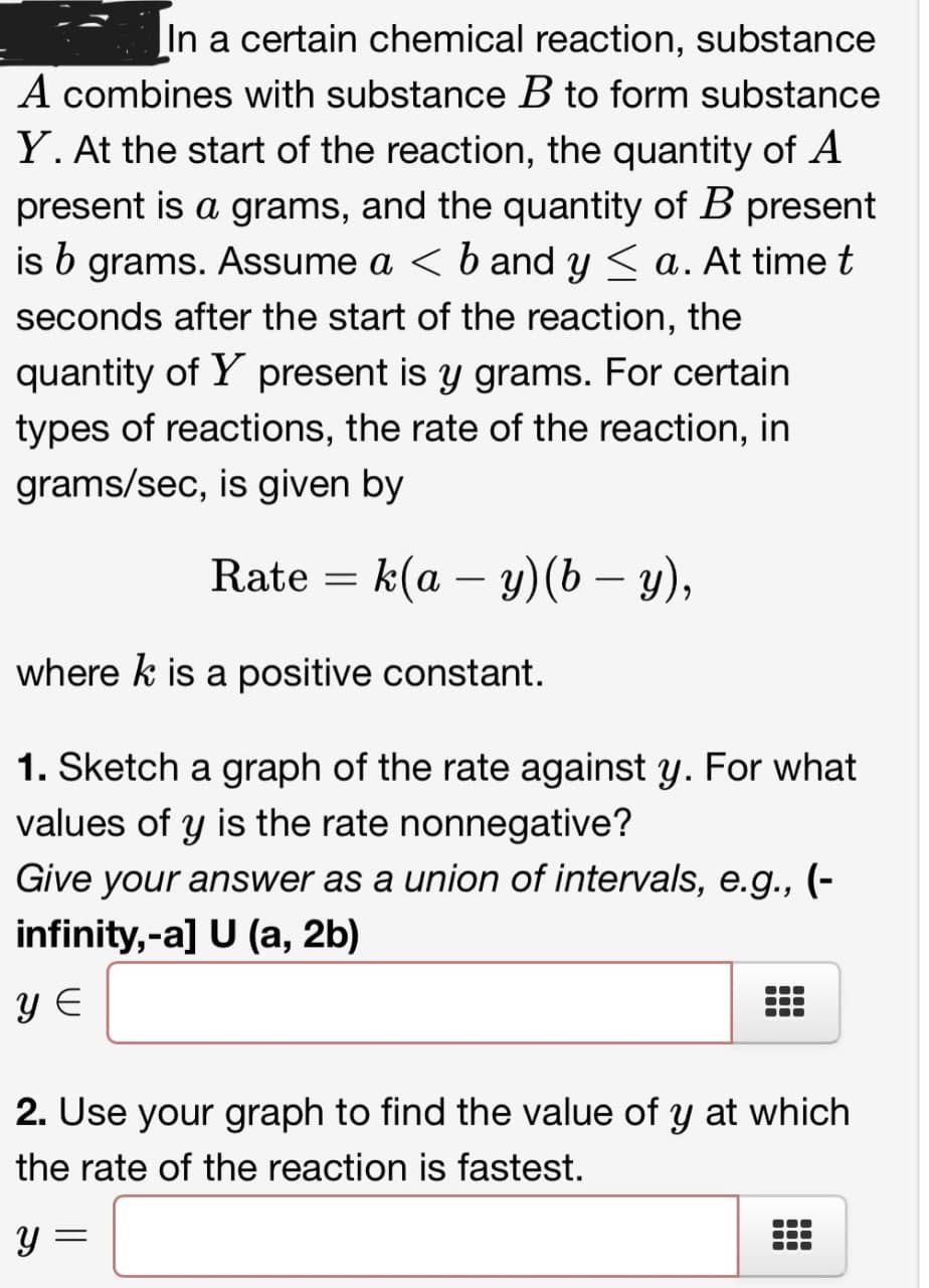 In a certain chemical reaction, substance
A combines with substance B to form substance
Y. At the start of the reaction, the quantity of A
present is a grams, and the quantity of B present
is b grams. Assume a < b and y ≤ a. At time t
seconds after the start of the reaction, the
quantity of Y present is y grams. For certain
types of reactions, the rate of the reaction, in
grams/sec, is given by
Rate =
k(a - y)(b − y),
-
where k is a positive constant.
1. Sketch a graph of the rate against y. For what
values of y is the rate nonnegative?
Give your answer as a union of intervals, e.g., (-
infinity,-a] U (a, 2b)
YE
2. Use your graph to find the value of y at which
the rate of the reaction is fastest.
У =