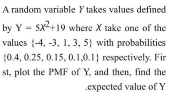 A random variable Y takes values defined
by Y = 5x2+19 where X take one of the
%3D
values {-4, -3, 1, 3, 5} with probabilities
{0.4, 0.25, 0.15, 0.1,0.1} respectively. Fir
st, plot the PMF of Y, and then, find the
.expected value of Y
