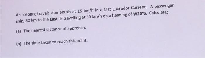 An iceberg travels due South at 15 km/h in a fast Labrador Current. A passenger
ship, 50 km to the East, is travelling at 30 km/h on a heading of W20°s. Calculate;
(a) The nearest distance of approach.
(b) The time taken to reach this point.
