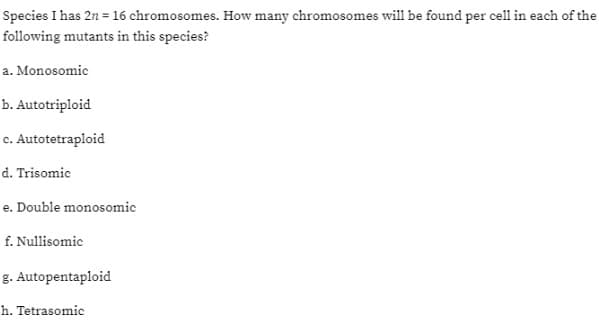 Species I has 2n = 16 chromosomes. How many chromosomes will be found per cell in each of the
following mutants in this species?
a. Monosomic
b. Autotriploid
c. Autotetraploid
d. Trisomic
e. Double monosomic
f. Nullisomic
g.
h. Tetrasomic
Autopentaploid