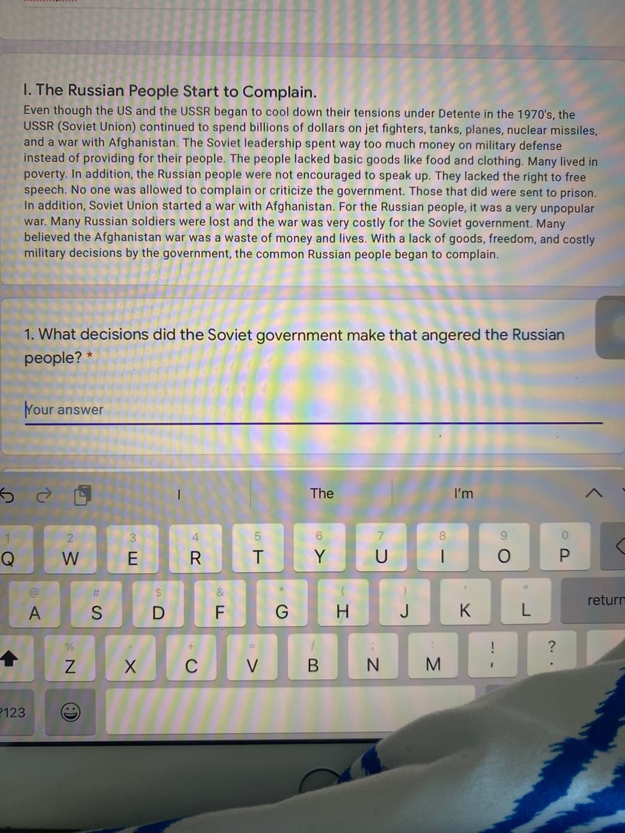 ---

### I. The Russian People Start to Complain

Even though the US and the USSR began to cool down their tensions under Détente in the 1970s, the USSR (Soviet Union) continued to spend billions of dollars on jet fighters, tanks, planes, nuclear missiles, and a war with Afghanistan. The Soviet leadership spent way too much money on military defense instead of providing for their people. The people lacked basic goods like food and clothing. Many lived in poverty. In addition, the Russian people were not encouraged to speak up. They lacked the right to free speech. No one was allowed to complain or criticize the government. Those that did were sent to prison. In addition, the Soviet Union started a war with Afghanistan. For the Russian people, it was a very unpopular war. Many Russian soldiers were lost and the war was very costly for the Soviet government. Many believed the Afghanistan war was a waste of money and lives. With a lack of goods, freedom, and costly military decisions by the government, the common Russian people began to complain.

---

### 1. What decisions did the Soviet government make that angered the Russian people?

---

Your answer: ___

[Answer Input Field]

---

There are no graphs or diagrams in the image to describe.