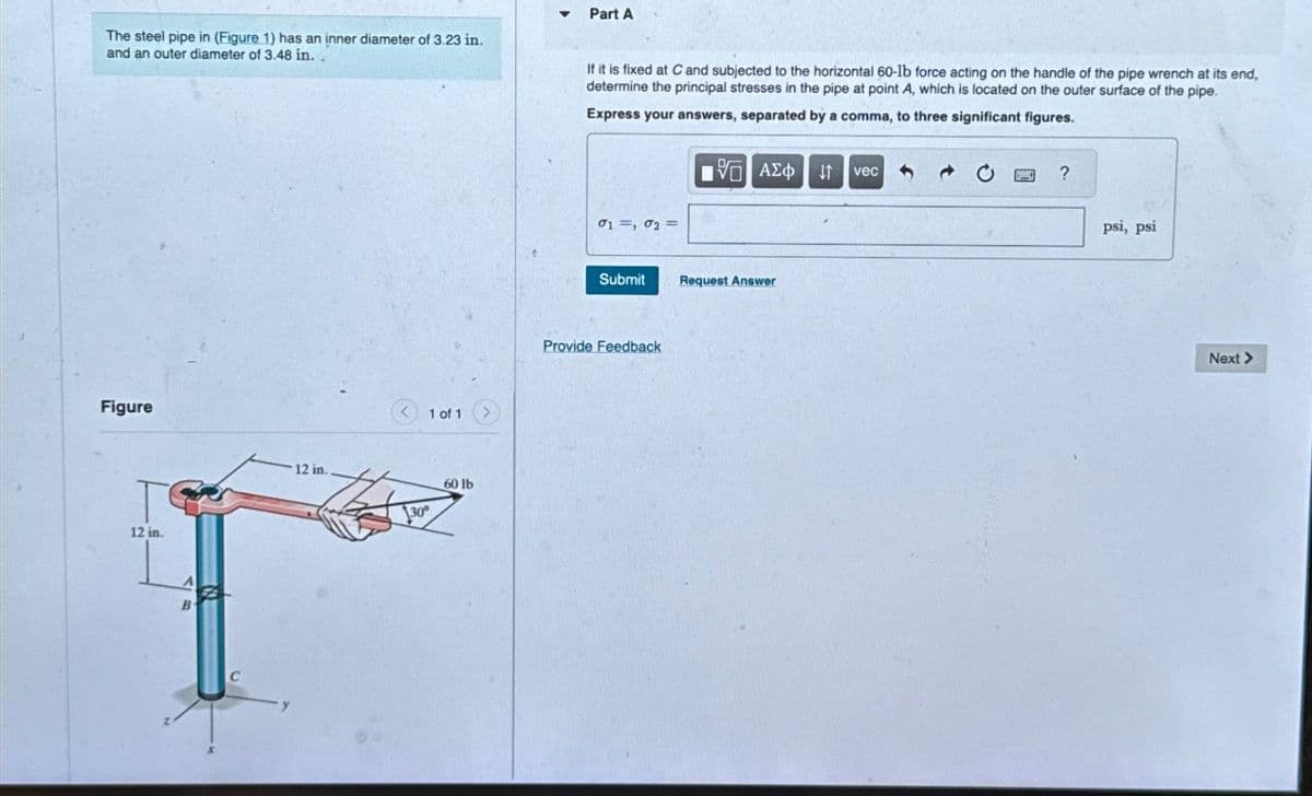 Part A
The steel pipe in (Figure 1) has an inner diameter of 3.23 in.
and an outer diameter of 3.48 in.
If it is fixed at C and subjected to the horizontal 60-lb force acting on the handle of the pipe wrench at its end,
determine the principal stresses in the pipe at point A, which is located on the outer surface of the pipe.
Express your answers, separated by a comma, to three significant figures.
Figure
12 in.
A
B
12 in.
1 of 1
30°
60 lb
01, 02=
ΜΕ ΑΣΦ IT vec
Submit
Request Answer
Provide Feedback
?
psi, psi
Next >