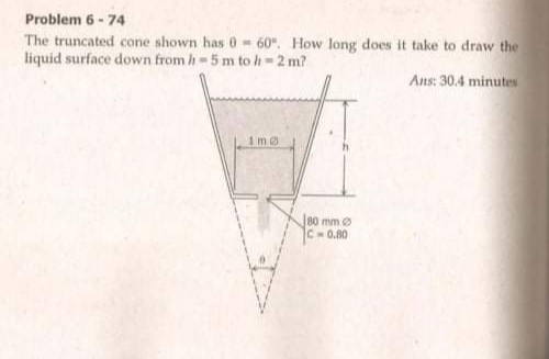 Problem 6 -74
The truncated cone shown has 0- 60". How long does it take to draw the
liquid surface down from h-5 m to h-2 m?
Ans: 30.4 minutes
80 mm
C-0.80
