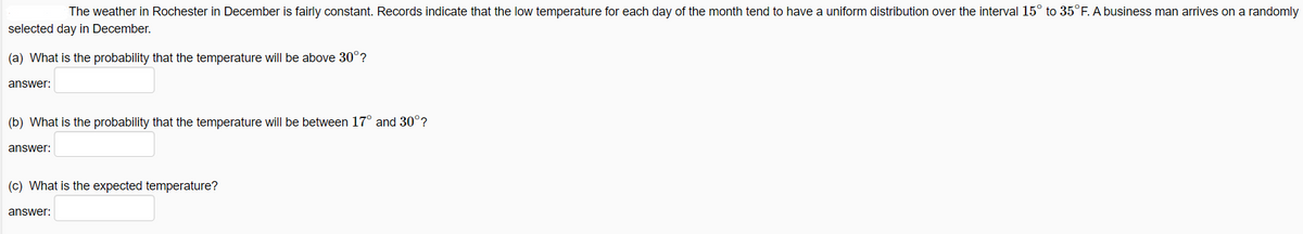 The weather in Rochester in December is fairly constant. Records indicate that the low temperature for each day of the month tend to have a uniform distribution over the interval 15° to 35°F. A business man arrives on a randomly
selected day in December.
(a) What is the probability that the temperature will be above 30°?
answer:
(b) What is the probability that the temperature will be between 17° and 30°?
answer:
(c) What is the expected temperature?
answer:
