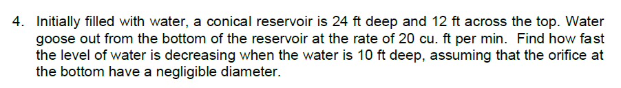 4. Initially filled with water, a conical reservoir is 24 ft deep and 12 ft across the top. Water
goose out from the bottom of the reservoir at the rate of 20 cu. ft per min. Find how fast
the level of water is decreasing when the water is 10 ft deep, assuming that the orifice at
the bottom have a negligible diameter.
