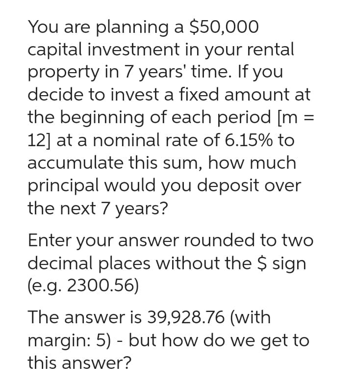 You are planning a $50,000
capital investment in your rental
property in 7 years' time. If you
decide to invest a fixed amount at
the beginning of each period [m =
12] at a nominal rate of 6.15% to
accumulate this sum, how much
principal would you deposit over
the next 7 years?
Enter your answer rounded to two
decimal places without the $ sign
(e.g. 2300.56)
The answer is 39,928.76 (with
margin: 5) - but how do we get to
this answer?