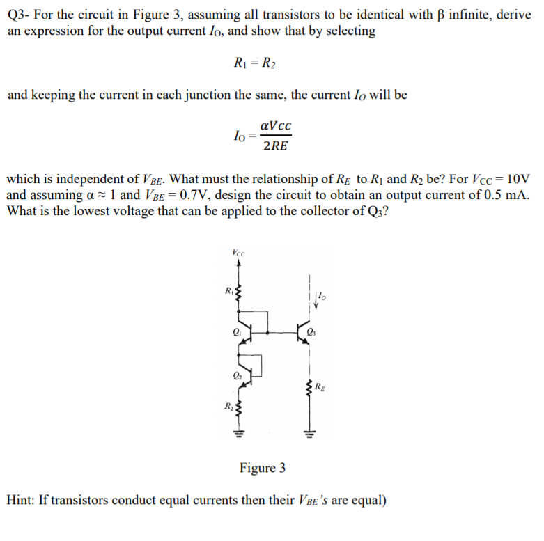 Q3- For the circuit in Figure 3, assuming all transistors to be identical with B infinite, derive
an expression for the output current Io, and show that by selecting
R1 = R2
and keeping the current in each junction the same, the current lo will be
aVcc
lo
2RE
which is independent of V BE. What must the relationship of Re to R1 and R2 be? For Vcc = 10V
and assuming a = 1 and VBe = 0.7V, design the circuit to obtain an output current of 0.5 mA.
What is the lowest voltage that can be applied to the collector of Q3?
Vcc
R
RE
R2
Figure 3
Hint: If transistors conduct equal currents then their VBE 's are equal)
