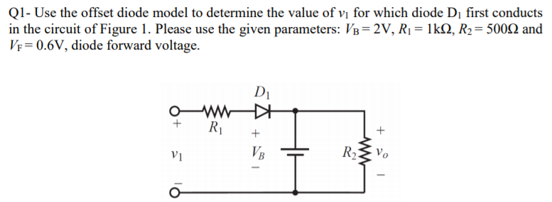 Ql- Use the offset diode model to determine the value of vị for which diode Di first conducts
in the circuit of Figure 1. Please use the given parameters: VB = 2V, R1 = 1kN, R2= 500N and
VF = 0.6V, diode forward voltage.
D1
ww
R1
VB
R2
Vo
Vị
