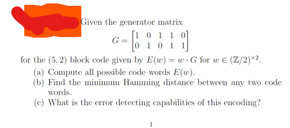 Given the generator matrix
[10 11
G
=
외
1 0 1 1
for the (5,2) block code given by E(w) = w · G for w€ (Z/2)×².
(a) Compute all possible code words E(w).
(b) Find the minimum Hamming distance between any two code
words.
(c) What is the error detecting capabilities of this encoding?
1