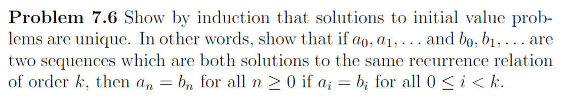 Problem 7.6 Show by induction that solutions to initial value prob-
lems are unique. In other words, show that if ao, a₁, . . . and bo, b₁,... are
two sequences which are both solutions to the same recurrence relation
of order k, then an = bn for all n ≥ 0 if a¿ = b; for all 0 ≤ i < k.
-