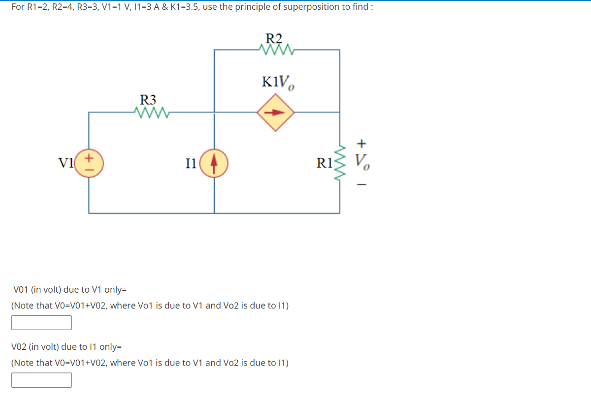 For R1=2, R2=4, R3=3, V1=1 V, 1=3 A & K1=3.5, use the principle of superposition to find :
R2
K1V,
R3
V1
Il
R1
Vo
V01 (in volt) due to V1 only=
(Note that V0=V01+V02, where Vo1 is due to V1 and Vo2 is due to 1)
Vo2 (in volt) due to 11 only=
(Note that V0=V01+V02, where Vo1 is due to V1 and Vo2 is due to 1)
