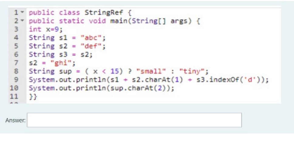 1- public class StringRef {
2- public static void main(String[] args) {
int x-9;
String s1 = "abc";
String s2 = "def";
String s3 = s2;
s2 = "ghi";
String sup = (x < 15) ? "small" : "tiny";
System.out.println(s1 s2.charAt(1) + s3.indexof ('d'));
System.out.println(sup.charAt(2));
11 }}
3
8.
9.
10
Answer:
