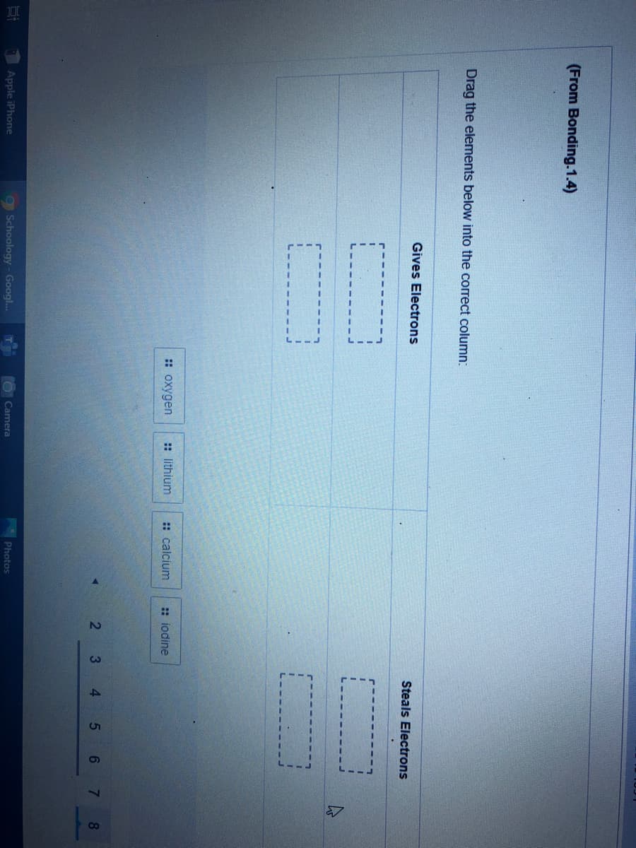 (From Bonding.1.4)
Drag the elements below into the correct column:
Gives Electrons
Steals Electrons
:: oxygen
:: lithium
:: calcium
:: iodine
2
3
4
5
8.
Photos
Apple iPhone
g Schoology - Googl..
Camera
